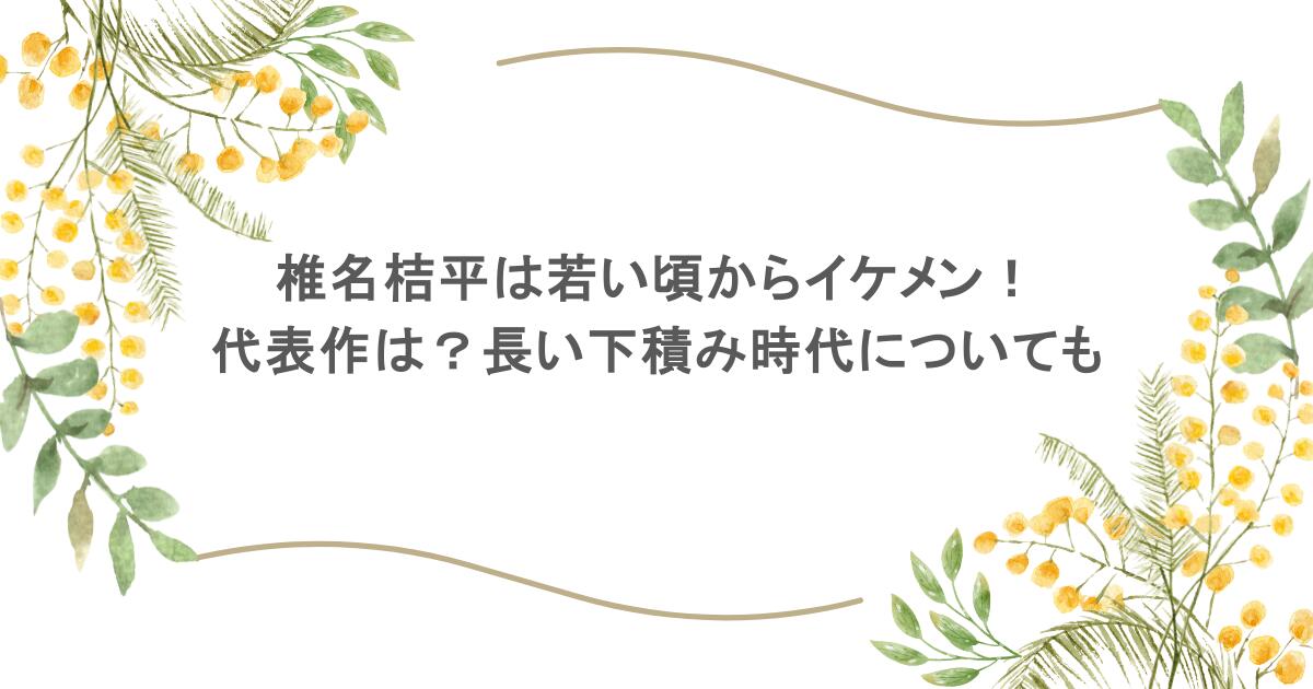 椎名桔平は若い頃からイケメン！代表作は？長い下積み時代についても