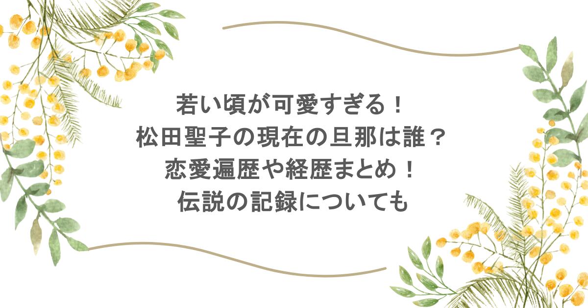 若い頃が可愛すぎる!松田聖子の現在の旦那は誰?恋愛遍歴や経歴まとめ!伝説の記録についても
