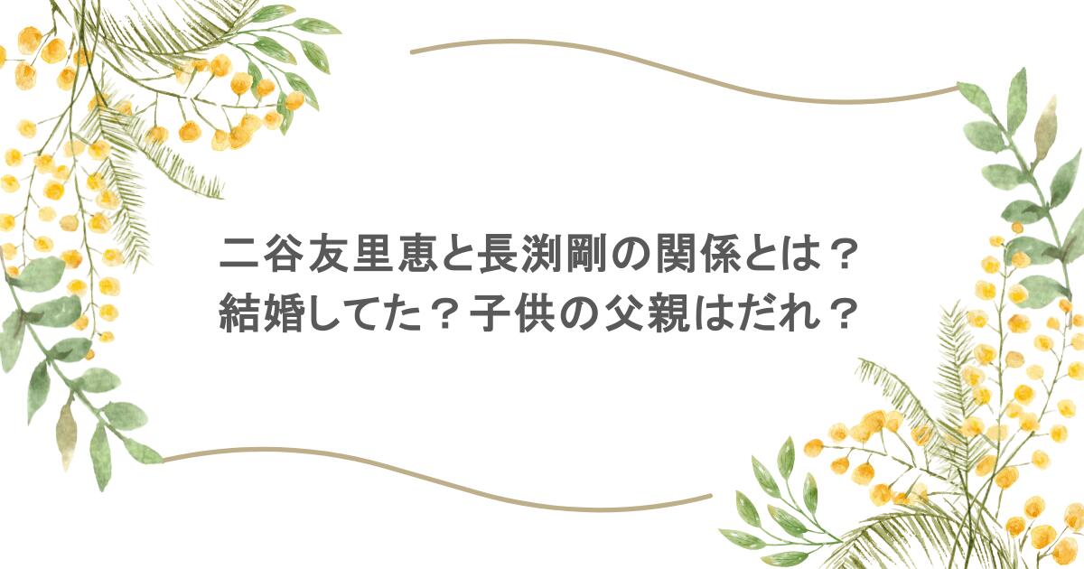 二谷友里恵と長渕剛の関係とは？結婚してた？子供の父親はだれ？